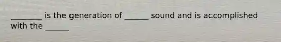 ________ is the generation of ______ sound and is accomplished with the ______