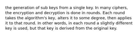 the generation of sub keys from a single key. In many ciphers, the encryption and decryption is done in rounds. Each round takes the algorithm's key, alters it to some degree, then applies it to that round. In other words, in each round a slightly different key is used, but that key is derived from the original key.