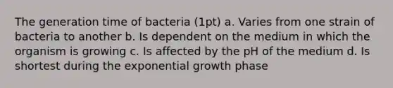 The generation time of bacteria (1pt) a. Varies from one strain of bacteria to another b. Is dependent on the medium in which the organism is growing c. Is affected by the pH of the medium d. Is shortest during the exponential growth phase