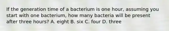 If the generation time of a bacterium is one hour, assuming you start with one bacterium, how many bacteria will be present after three hours? A. eight B. six C. four D. three