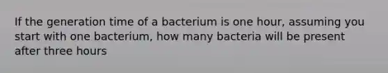 If the generation time of a bacterium is one hour, assuming you start with one bacterium, how many bacteria will be present after three hours