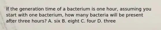 If the generation time of a bacterium is one hour, assuming you start with one bacterium, how many bacteria will be present after three hours? A. six B. eight C. four D. three