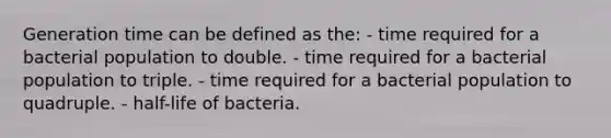 Generation time can be defined as the: - time required for a bacterial population to double. - time required for a bacterial population to triple. - time required for a bacterial population to quadruple. - half-life of bacteria.