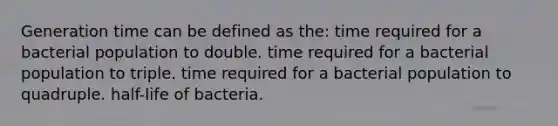 Generation time can be defined as the: time required for a bacterial population to double. time required for a bacterial population to triple. time required for a bacterial population to quadruple. half-life of bacteria.