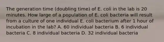 The generation time (doubling time) of E. coli in the lab is 20 minutes. How large of a population of E. coli bacteria will result from a culture of one individual E. coli bacterium after 1 hour of incubation in the lab? A. 60 individual bacteria B. 6 individual bacteria C. 8 individual bacteria D. 32 individual bacteria