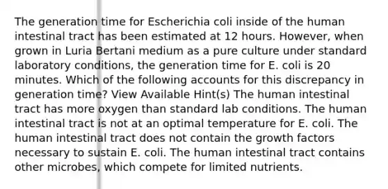 The generation time for Escherichia coli inside of the human intestinal tract has been estimated at 12 hours. However, when grown in Luria Bertani medium as a pure culture under standard laboratory conditions, the generation time for E. coli is 20 minutes. Which of the following accounts for this discrepancy in generation time? View Available Hint(s) The human intestinal tract has more oxygen than standard lab conditions. The human intestinal tract is not at an optimal temperature for E. coli. The human intestinal tract does not contain the growth factors necessary to sustain E. coli. The human intestinal tract contains other microbes, which compete for limited nutrients.