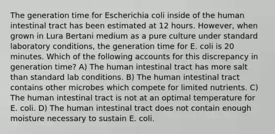 The generation time for Escherichia coli inside of the human intestinal tract has been estimated at 12 hours. However, when grown in Lura Bertani medium as a pure culture under standard laboratory conditions, the generation time for E. coli is 20 minutes. Which of the following accounts for this discrepancy in generation time? A) The human intestinal tract has more salt than standard lab conditions. B) The human intestinal tract contains other microbes which compete for limited nutrients. C) The human intestinal tract is not at an optimal temperature for E. coli. D) The human intestinal tract does not contain enough moisture necessary to sustain E. coli.