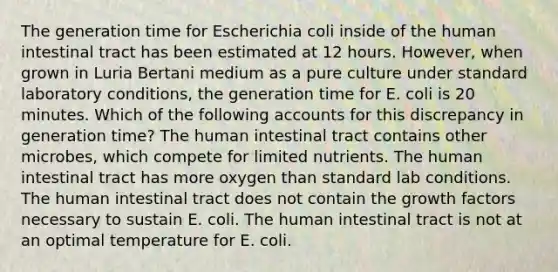 The generation time for Escherichia coli inside of the human intestinal tract has been estimated at 12 hours. However, when grown in Luria Bertani medium as a pure culture under standard laboratory conditions, the generation time for E. coli is 20 minutes. Which of the following accounts for this discrepancy in generation time? The human intestinal tract contains other microbes, which compete for limited nutrients. The human intestinal tract has more oxygen than standard lab conditions. The human intestinal tract does not contain the growth factors necessary to sustain E. coli. The human intestinal tract is not at an optimal temperature for E. coli.