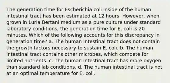 The generation time for Escherichia coli inside of the human intestinal tract has been estimated at 12 hours. However, when grown in Luria Bertani medium as a pure culture under standard laboratory conditions, the generation time for E. coli is 20 minutes. Which of the following accounts for this discrepancy in generation time? a. The human intestinal tract does not contain the growth factors necessary to sustain E. coli. b. The human intestinal tract contains other microbes, which compete for limited nutrients. c. The human intestinal tract has more oxygen than standard lab conditions. d. The human intestinal tract is not at an optimal temperature for E. coli.