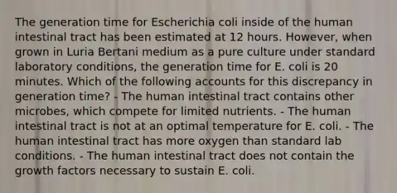 The generation time for Escherichia coli inside of the human intestinal tract has been estimated at 12 hours. However, when grown in Luria Bertani medium as a pure culture under standard laboratory conditions, the generation time for E. coli is 20 minutes. Which of the following accounts for this discrepancy in generation time? - The human intestinal tract contains other microbes, which compete for limited nutrients. - The human intestinal tract is not at an optimal temperature for E. coli. - The human intestinal tract has more oxygen than standard lab conditions. - The human intestinal tract does not contain the growth factors necessary to sustain E. coli.