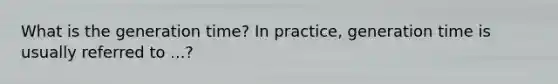 What is the generation time? In practice, generation time is usually referred to ...?