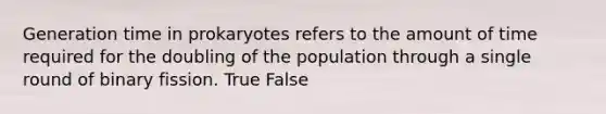 Generation time in prokaryotes refers to the amount of time required for the doubling of the population through a single round of binary fission. True False