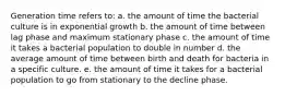 Generation time refers to: a. the amount of time the bacterial culture is in exponential growth b. the amount of time between lag phase and maximum stationary phase c. the amount of time it takes a bacterial population to double in number d. the average amount of time between birth and death for bacteria in a specific culture. e. the amount of time it takes for a bacterial population to go from stationary to the decline phase.