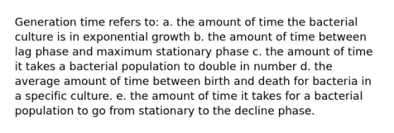 Generation time refers to: a. the amount of time the bacterial culture is in exponential growth b. the amount of time between lag phase and maximum stationary phase c. the amount of time it takes a bacterial population to double in number d. the average amount of time between birth and death for bacteria in a specific culture. e. the amount of time it takes for a bacterial population to go from stationary to the decline phase.