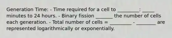 Generation Time: - Time required for a cell to _________: _____ minutes to 24 hours. - Binary fission _______ the number of cells each generation. - Total number of cells = _________ - ________ are represented logarithmically or exponentially.