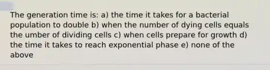 The generation time is: a) the time it takes for a bacterial population to double b) when the number of dying cells equals the umber of dividing cells c) when cells prepare for growth d) the time it takes to reach exponential phase e) none of the above