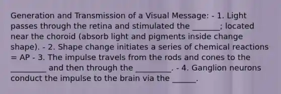 Generation and Transmission of a Visual Message: - 1. Light passes through the retina and stimulated the _______; located near the choroid (absorb light and pigments inside change shape). - 2. Shape change initiates a series of chemical reactions = AP - 3. The impulse travels from the rods and cones to the _________ and then through the _________. - 4. Ganglion neurons conduct the impulse to the brain via the ______.