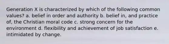 Generation X is characterized by which of the following common values? a. belief in order and authority b. belief in, and practice of, the Christian moral code c. strong concern for the environment d. flexibility and achievement of job satisfaction e. intimidated by change.