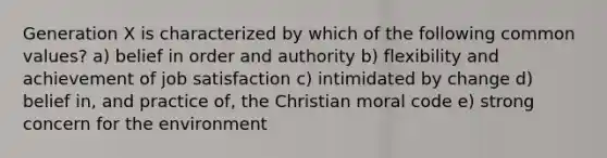 Generation X is characterized by which of the following common values? a) belief in order and authority b) flexibility and achievement of job satisfaction c) intimidated by change d) belief in, and practice of, the Christian moral code e) strong concern for the environment