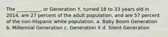 The __________, or Generation Y, turned 18 to 33 years old in 2014, are 27 percent of the adult population, and are 57 percent of the non-Hispanic white population. a. Baby Boom Generation b. Millennial Generation c. Generation X d. Silent Generation