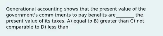 Generational accounting shows that the present value of the government's commitments to pay benefits are________ the present value of its taxes. A) equal to B) greater than C) not comparable to D) less than