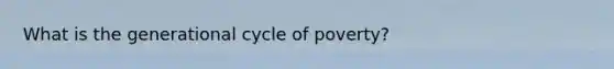 What is the generational cycle of poverty?