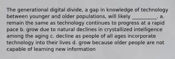 The generational digital divide, a gap in knowledge of technology between younger and older populations, will likely __________. a. remain the same as technology continues to progress at a rapid pace b. grow due to natural declines in crystallized intelligence among the aging c. decline as people of all ages incorporate technology into their lives d. grow because older people are not capable of learning new information