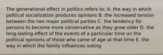 The generational effect in politics refers to: A. the way in which political socialization produces opinions B. the increased tension between the two major political parties C. the tendency for persons to become more conservative as they grow older D. the long-lasting effect of the events of a particular time on the political opinions of those who came of age at that time E. the way in which the family influences voting