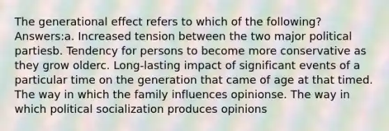 The generational effect refers to which of the following? Answers:a. Increased tension between the two major political partiesb. Tendency for persons to become more conservative as they grow olderc. Long-lasting impact of significant events of a particular time on the generation that came of age at that timed. The way in which the family influences opinionse. The way in which political socialization produces opinions