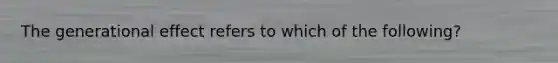 The generational effect refers to which of the following?