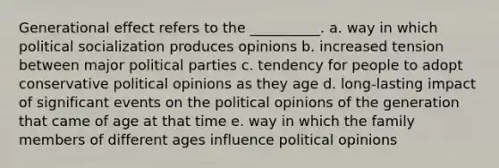 Generational effect refers to the __________. a. way in which political socialization produces opinions b. increased tension between major political parties c. tendency for people to adopt conservative political opinions as they age d. long-lasting impact of significant events on the political opinions of the generation that came of age at that time e. way in which the family members of different ages influence political opinions