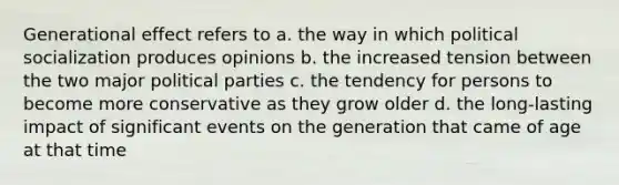 Generational effect refers to a. the way in which political socialization produces opinions b. the increased tension between the two major political parties c. the tendency for persons to become more conservative as they grow older d. the long-lasting impact of significant events on the generation that came of age at that time