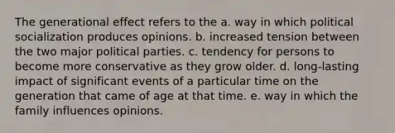 The generational effect refers to the a. way in which political socialization produces opinions. b. increased tension between the two major political parties. c. tendency for persons to become more conservative as they grow older. d. long-lasting impact of significant events of a particular time on the generation that came of age at that time. e. way in which the family influences opinions.