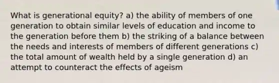 What is generational equity? a) the ability of members of one generation to obtain similar levels of education and income to the generation before them b) the striking of a balance between the needs and interests of members of different generations c) the total amount of wealth held by a single generation d) an attempt to counteract the effects of ageism