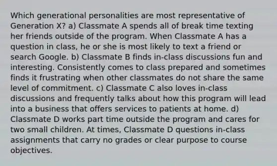 Which generational personalities are most representative of Generation X? a) Classmate A spends all of break time texting her friends outside of the program. When Classmate A has a question in class, he or she is most likely to text a friend or search Google. b) Classmate B finds in-class discussions fun and interesting. Consistently comes to class prepared and sometimes finds it frustrating when other classmates do not share the same level of commitment. c) Classmate C also loves in-class discussions and frequently talks about how this program will lead into a business that offers services to patients at home. d) Classmate D works part time outside the program and cares for two small children. At times, Classmate D questions in-class assignments that carry no grades or clear purpose to course objectives.