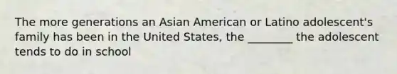 The more generations an Asian American or Latino adolescent's family has been in the United States, the ________ the adolescent tends to do in school