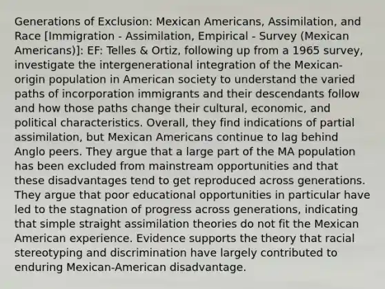 Generations of Exclusion: Mexican Americans, Assimilation, and Race [Immigration - Assimilation, Empirical - Survey (Mexican Americans)]: EF: Telles & Ortiz, following up from a 1965 survey, investigate the intergenerational integration of the Mexican-origin population in American society to understand the varied paths of incorporation immigrants and their descendants follow and how those paths change their cultural, economic, and political characteristics. Overall, they find indications of partial assimilation, but Mexican Americans continue to lag behind Anglo peers. They argue that a large part of the MA population has been excluded from mainstream opportunities and that these disadvantages tend to get reproduced across generations. They argue that poor educational opportunities in particular have led to the stagnation of progress across generations, indicating that simple straight assimilation theories do not fit the Mexican American experience. Evidence supports the theory that racial stereotyping and discrimination have largely contributed to enduring Mexican-American disadvantage.