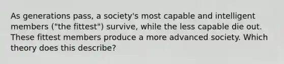 As generations pass, a society's most capable and intelligent members ("the fittest") survive, while the less capable die out. These fittest members produce a more advanced society. Which theory does this describe?