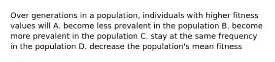 Over generations in a population, individuals with higher fitness values will A. become less prevalent in the population B. become more prevalent in the population C. stay at the same frequency in the population D. decrease the population's mean fitness