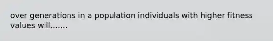 over generations in a population individuals with higher fitness values will.......