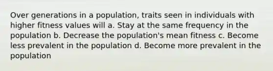 Over generations in a population, traits seen in individuals with higher fitness values will a. Stay at the same frequency in the population b. Decrease the population's mean fitness c. Become less prevalent in the population d. Become more prevalent in the population