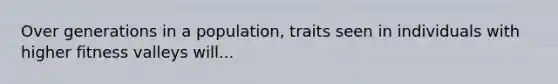 Over generations in a population, traits seen in individuals with higher fitness valleys will...