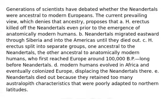 Generations of scientists have debated whether the Neandertals were ancestral to modern Europeans. The current prevailing view, which denies that ancestry, proposes that a. H. erectus killed off the Neandertals even prior to the emergence of anatomically modern humans. b. Neandertals migrated eastward through Siberia and into the Americas until they died out. c. H. erectus split into separate groups, one ancestral to the Neandertals, the other ancestral to anatomically modern humans, who first reached Europe around 100,000 B.P.—long before Neandertals. d. modern humans evolved in Africa and eventually colonized Europe, displacing the Neandertals there. e. Neandertals died out because they retained too many australopith characteristics that were poorly adapted to northern latitudes.