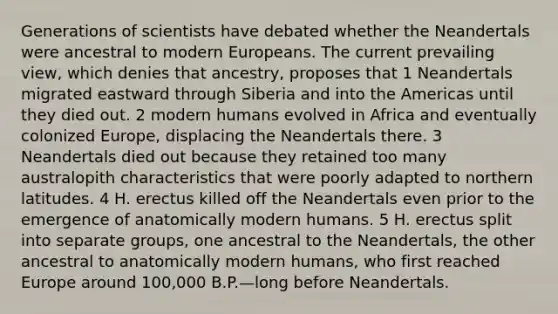 Generations of scientists have debated whether the Neandertals were ancestral to modern Europeans. The current prevailing view, which denies that ancestry, proposes that 1 Neandertals migrated eastward through Siberia and into the Americas until they died out. 2 modern humans evolved in Africa and eventually colonized Europe, displacing the Neandertals there. 3 Neandertals died out because they retained too many australopith characteristics that were poorly adapted to northern latitudes. 4 H. erectus killed off the Neandertals even prior to the emergence of anatomically modern humans. 5 H. erectus split into separate groups, one ancestral to the Neandertals, the other ancestral to anatomically modern humans, who first reached Europe around 100,000 B.P.—long before Neandertals.