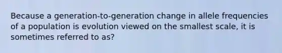 Because a generation-to-generation change in allele frequencies of a population is evolution viewed on the smallest scale, it is sometimes referred to as?