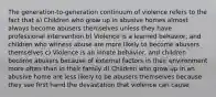 The generation-to-generation continuum of violence refers to the fact that a) Children who grow up in abusive homes almost always become abusers themselves unless they have professional intervention b) Violence is a learned behavior, and children who witness abuse are more likely to become abusers themselves c) Violence is an innate behavior, and children become abusers because of external factors in their environment more often than in their family d) Children who grow up in an abusive home are less likely to be abusers themselves because they see first hand the devastation that violence can cause