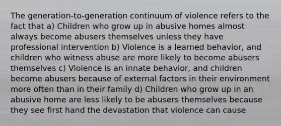 The generation-to-generation continuum of violence refers to the fact that a) Children who grow up in abusive homes almost always become abusers themselves unless they have professional intervention b) Violence is a learned behavior, and children who witness abuse are more likely to become abusers themselves c) Violence is an innate behavior, and children become abusers because of external factors in their environment more often than in their family d) Children who grow up in an abusive home are less likely to be abusers themselves because they see first hand the devastation that violence can cause