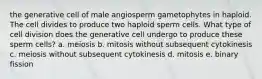 the generative cell of male angiosperm gametophytes in haploid. The cell divides to produce two haploid sperm cells. What type of cell division does the generative cell undergo to produce these sperm cells? a. meiosis b. mitosis without subsequent cytokinesis c. meiosis without subsequent cytokinesis d. mitosis e. binary fission