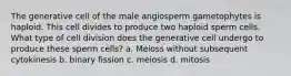 The generative cell of the male angiosperm gametophytes is haploid. This cell divides to produce two haploid sperm cells. What type of cell division does the generative cell undergo to produce these sperm cells? a. Meioss without subsequent cytokinesis b. binary fission c. meiosis d. mitosis