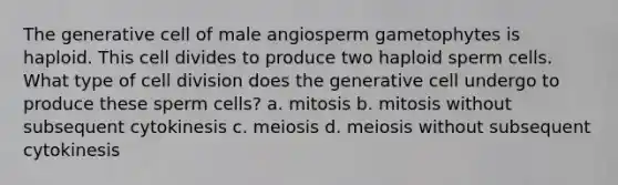 The generative cell of male angiosperm gametophytes is haploid. This cell divides to produce two haploid sperm cells. What type of <a href='https://www.questionai.com/knowledge/kjHVAH8Me4-cell-division' class='anchor-knowledge'>cell division</a> does the generative cell undergo to produce these sperm cells? a. mitosis b. mitosis without subsequent cytokinesis c. meiosis d. meiosis without subsequent cytokinesis